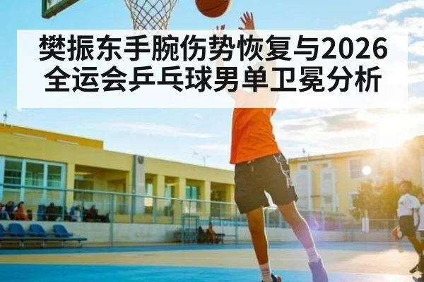 樊振东手腕伤势恢复与2026全运会乒乓球男单卫冕分析